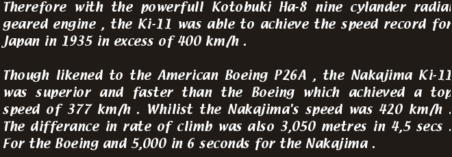 Therefore with the powerfull Kotobuki Ha-8 nine cylander radial geared engine , the Ki-11 was able to achieve the speed record for Japan in 1935 in excess of 400 km/h .
            Though likened to the American Boeing P26A , the Nakajima Ki-11 was superior and faster than the Boeing which achieved a top speed of 377 km/h . Whilist the Nakajima's speed was 420 km/h . The differance in rate of climb was also 3,050 metres in 4,5 secs . For the Boeing and 5,000 in 6 seconds for the Nakajima .