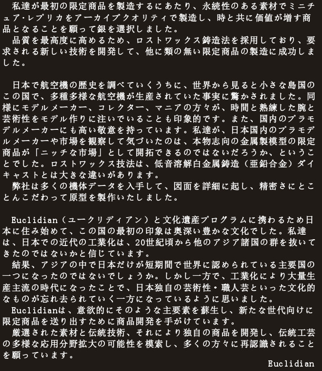 　私達が最初の限定商品を製造するにあたり、永続性のある素材でミニチュア･レプリカをアーカイブクオリティで製造し、時と共に価値が増す商品となることを願って銀を選択しました。
　品質を最高度に高めるため、ロストワックス鋳造法を採用しており、要求される新しい技術を開発して、他に類の無い限定商品の製造に成功しました。

　日本で航空機の歴史を調べていくうちに、世界から見ると小さな島国のこの国で、多種多様な航空機が生産されていた事実に驚かされました。同様にモデルメーカー、コレクター、マニアの方々が、時間と熟練した腕と芸術性をモデル作りに注いでいることも印象的です。また、国内のプラモデルメーカーにも高い敬意を持っています。私達が、日本国内のプラモデルメーカーや市場を観察して気づいたのは、本物志向の金属製模型の限定商品が「ニッチな市場」として開拓できるのではないだろうか、ということでした。ロストワックス技法は、低音溶解白金属鋳造（亜鉛合金）ダイキャストとは大きな違いがあります。
　弊社は多くの機体データを入手して、図面を詳細に起し、精密さにとことんこだわって原型を製作いたしました。

　Euclidian（ユークリディアン）と文化遺産プログラムに携わるため日本に住み始めて、この国の最初の印象は奥深い豊かな文化でした。私達は、日本での近代の工業化は、20世紀頃から他のアジア諸国の群を抜いてきたのではないかと信じています。
　結果、アジアの中で日本だけが短期間で世界に認められている主要国の一つになったのではないでしょうか。しかし一方で、工業化により大量生産主流の時代になったことで、日本独自の芸術性・職人芸といった文化的なものが忘れ去られていく一方になっているように思いました。
　Euclidianは、意欲的にそのような主要素を蘇生し、新たな世代向けに限定商品を送り出すために商品開発を手がけています。
　厳選された素材と伝統技術、それにより独自の商品を開発し、伝統工芸の多様な応用分野拡大の可能性を模索し、多くの方々に再認識されることを願っています。
