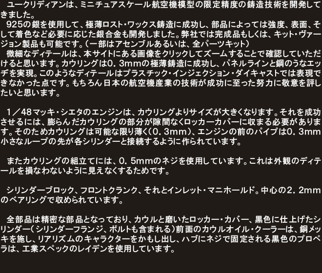 　ユークリディアンは、ミニチュアスケール航空機模型の限定精度の鋳造技術を開発してきました。
　９２５の銀を使用して、極薄ロスト･ワックス鋳造に成功し、部品によっては強度、表面、そして着色など必要に応じた銀合金も開発しました。弊社では完成品もしくは、キット･ヴァージョン製品も可能です。（一部はアセンブルあるいは、全パーツキット）
　微細なディテールは、本サイトにある画像をクリックしてズームすることで確認していただけると思います。カウリングは０．３ｍｍの極薄鋳造に成功し、パネルラインと鋼のうなエッヂを実現。このようなディテールはプラスチック・インジェクション・ダイキャストでは表現できなかった点です。もちろん日本の航空機産業の技術が成功に至った努力に敬意を評したいと思います。

　１／４８マッキ・シエタのエンジンは、カウリングよりサイズが大きくなります。それを成功させるには、膨らんだカウリングの部分が隙間なくロッカーカバーに収まる必要があります。そのためカウリングは可能な限り薄く（０．３ｍｍ）、エンジンの前のパイプは０．３ｍｍ小さなループの先が各シリンダーと接続するように作られています。

　またカウリングの組立てには、０．５ｍｍのネジを使用しています。これは外観のディテールを損なわないように見えなくするためです。

　シリンダーブロック、フロントクランク、それとインレット・マニホールド。中心の２．２ｍｍのベアリングで収められています。

　全部品は精密な部品となっており、カウルと磨いたロッカー・カバー、黒色に仕上げたシリンダー（シリンダーフランジ、ボルトも含まれる）前面のカウルオイル・クーラーは、銅メッキを施し、リアリズムのキャラクターをかもし出し、ハブにネジで固定される黒色のプロペラは、工業スペックのレイデンを使用しています。