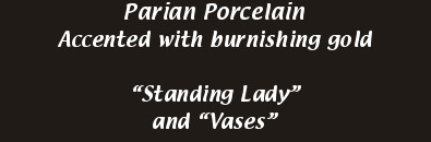 Parian Porcelain
            Accented with burnishing gold

            “Standing Lady”
            and “Vases”
