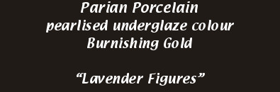 Parian Porcelain
            pearlised underglaze colour
            Burnishing Gold
            “Lavender Figures”