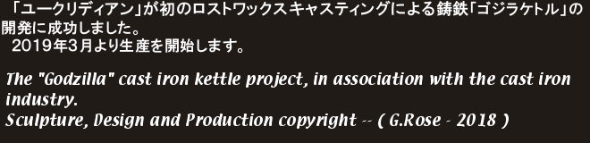 「ユークリディアン」が初のロストワックスキャスティングによる鋳鉄「ゴジラケトル」の開発に成功しました。
　２０１９年３月より生産を開始します。The 'Godzilla' cast iron kettle project, in association with the cast iron industry.Sculpture, Design and Production copyright -- ( G.Rose - 2018 )